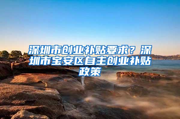 深圳市创业补贴要求？深圳市宝安区自主创业补贴政策