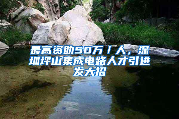 最高资助50万／人，深圳坪山集成电路人才引进发大招