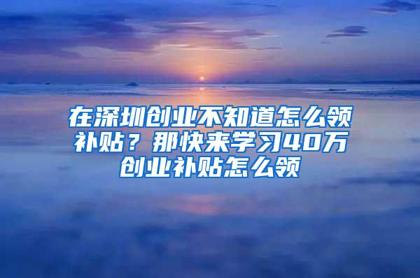 在深圳创业不知道怎么领补贴？那快来学习40万创业补贴怎么领