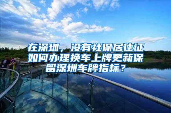 在深圳，没有社保居住证如何办理换车上牌更新保留深圳车牌指标？