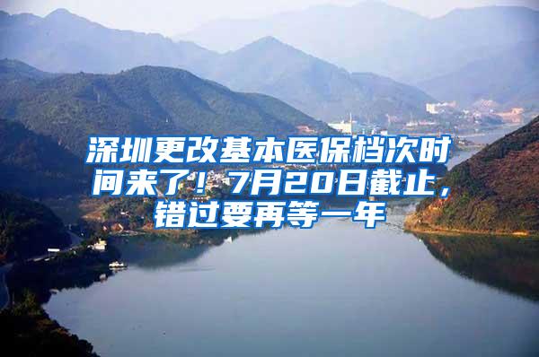 深圳更改基本医保档次时间来了！7月20日截止，错过要再等一年