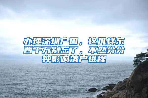 办理深圳户口，这几样东西千万别忘了，不然分分钟影响落户进程