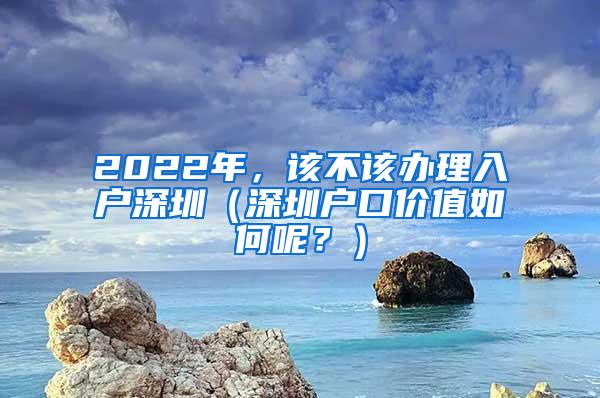 2022年，该不该办理入户深圳（深圳户口价值如何呢？）
