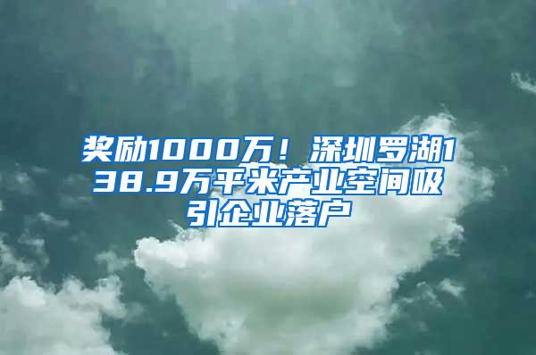 奖励1000万！深圳罗湖138.9万平米产业空间吸引企业落户