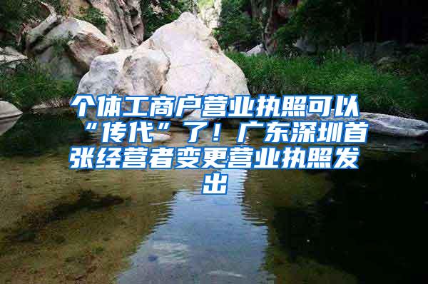 个体工商户营业执照可以“传代”了！广东深圳首张经营者变更营业执照发出