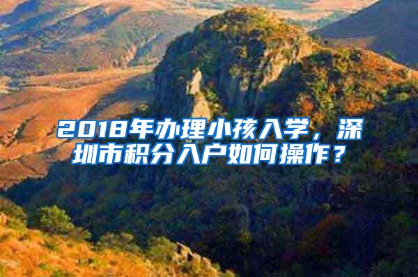 2018年办理小孩入学，深圳市积分入户如何操作？