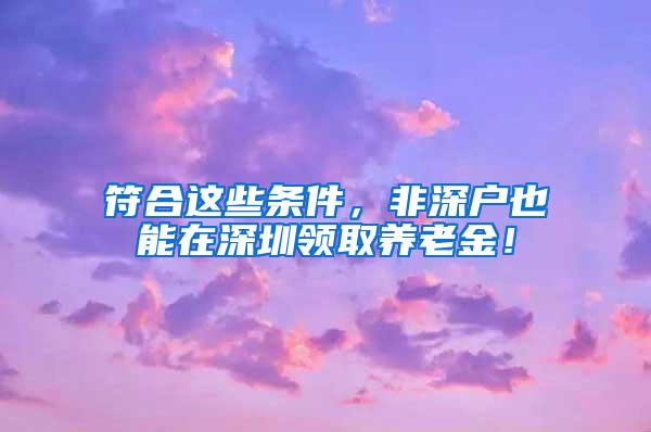 符合这些条件，非深户也能在深圳领取养老金！