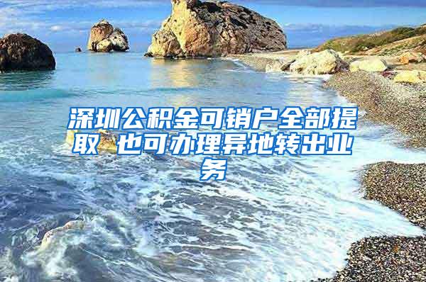 深圳公积金可销户全部提取 也可办理异地转出业务