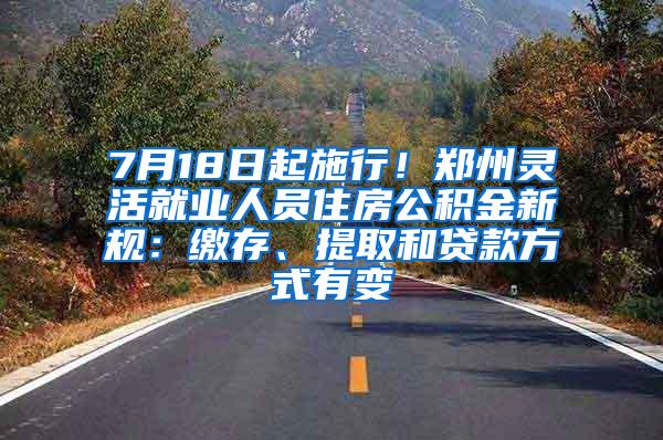 7月18日起施行！郑州灵活就业人员住房公积金新规：缴存、提取和贷款方式有变