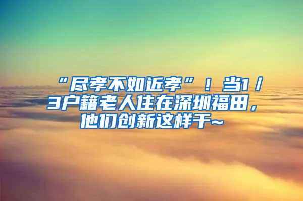 “尽孝不如近孝”！当1／3户籍老人住在深圳福田，他们创新这样干~