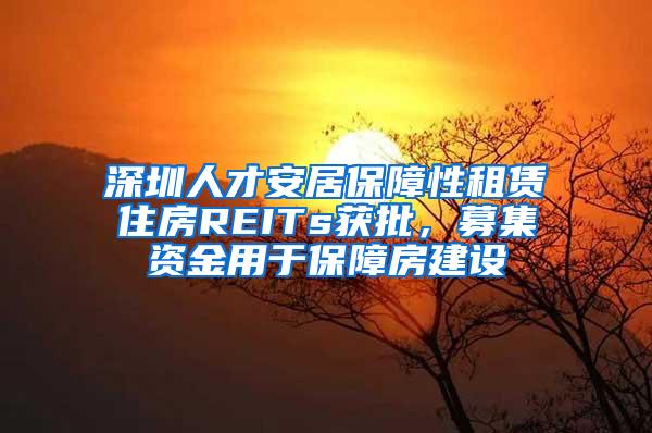 深圳人才安居保障性租赁住房REITs获批，募集资金用于保障房建设