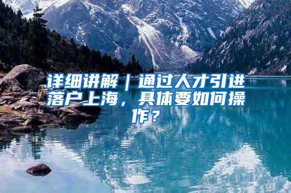 详细讲解｜通过人才引进落户上海，具体要如何操作？