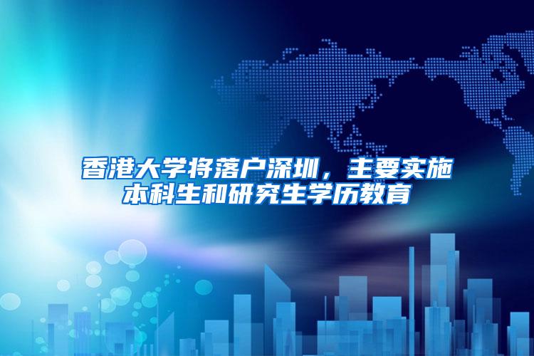 香港大学将落户深圳，主要实施本科生和研究生学历教育