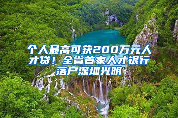 个人最高可获200万元人才贷！全省首家人才银行落户深圳光明
