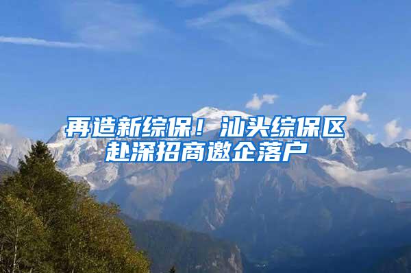 再造新综保！汕头综保区赴深招商邀企落户