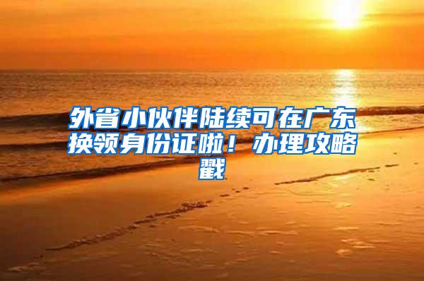 外省小伙伴陆续可在广东换领身份证啦！办理攻略戳