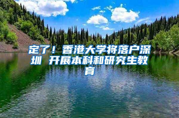 定了！香港大学将落户深圳 开展本科和研究生教育