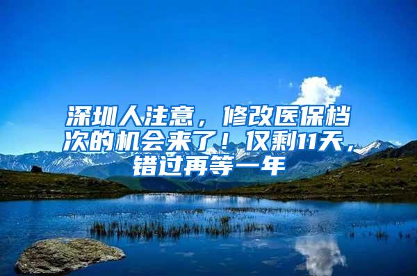 深圳人注意，修改医保档次的机会来了！仅剩11天，错过再等一年
