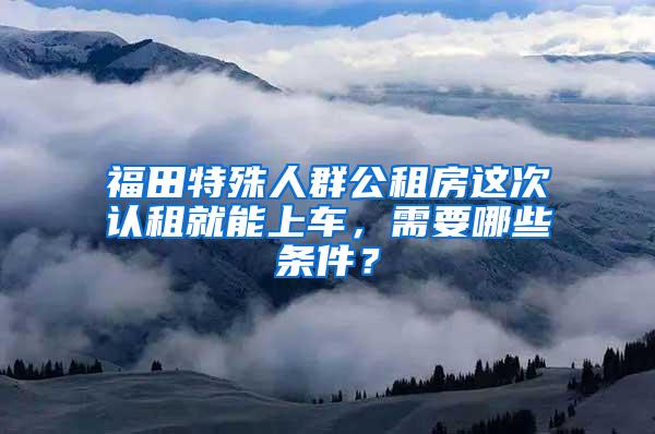 福田特殊人群公租房这次认租就能上车，需要哪些条件？