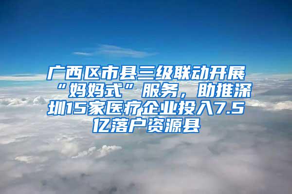 广西区市县三级联动开展“妈妈式”服务，助推深圳15家医疗企业投入7.5亿落户资源县