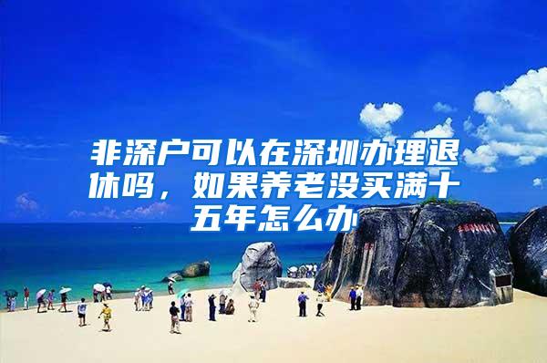 非深户可以在深圳办理退休吗，如果养老没买满十五年怎么办