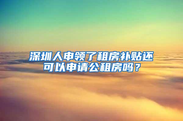 深圳人申领了租房补贴还可以申请公租房吗？