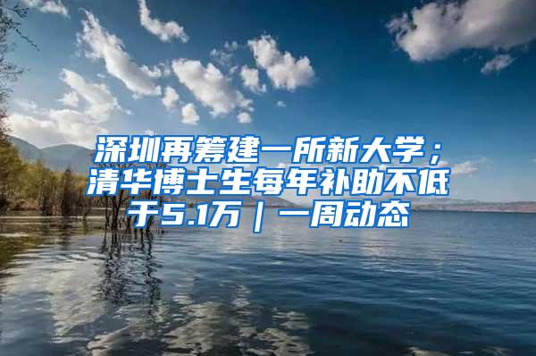 深圳再筹建一所新大学；清华博士生每年补助不低于5.1万｜一周动态