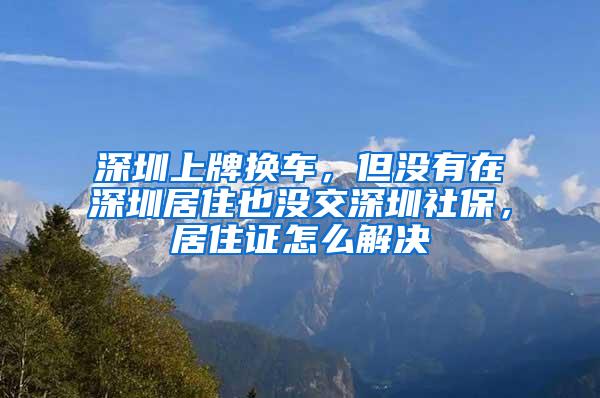 深圳上牌换车，但没有在深圳居住也没交深圳社保，居住证怎么解决