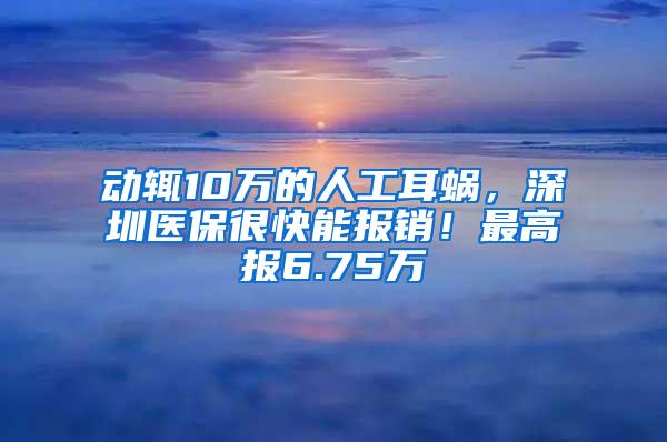 动辄10万的人工耳蜗，深圳医保很快能报销！最高报6.75万