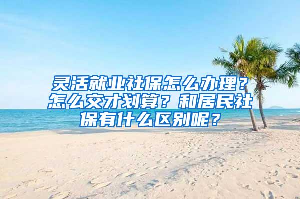灵活就业社保怎么办理？怎么交才划算？和居民社保有什么区别呢？
