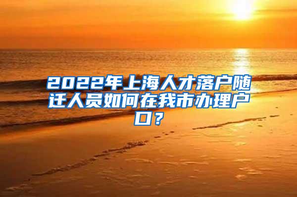 2022年上海人才落户随迁人员如何在我市办理户口？