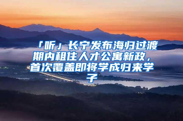 「听」长宁发布海归过渡期内租住人才公寓新政，首次覆盖即将学成归来学子