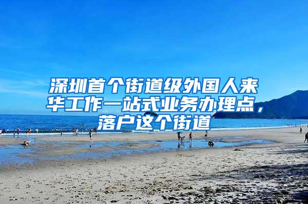 深圳首个街道级外国人来华工作一站式业务办理点，落户这个街道