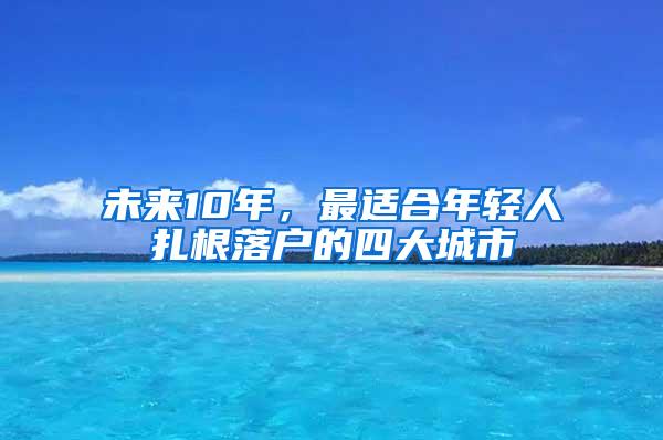 未来10年，最适合年轻人扎根落户的四大城市