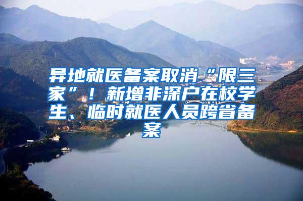 异地就医备案取消“限三家”！新增非深户在校学生、临时就医人员跨省备案