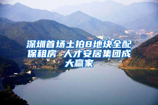 深圳首场土拍8地块全配保租房 人才安居集团成大赢家