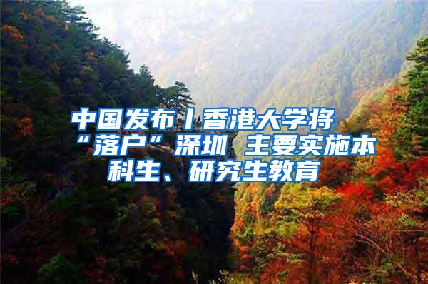 中国发布丨香港大学将“落户”深圳 主要实施本科生、研究生教育