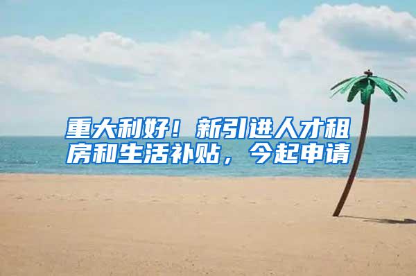 重大利好！新引进人才租房和生活补贴，今起申请