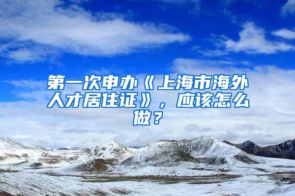 第一次申办《上海市海外人才居住证》，应该怎么做？