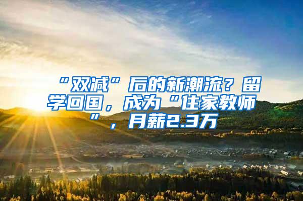 “双减”后的新潮流？留学回国，成为“住家教师”，月薪2.3万