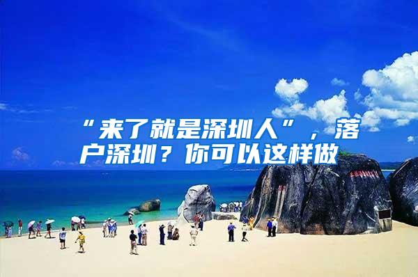 “来了就是深圳人”，落户深圳？你可以这样做→