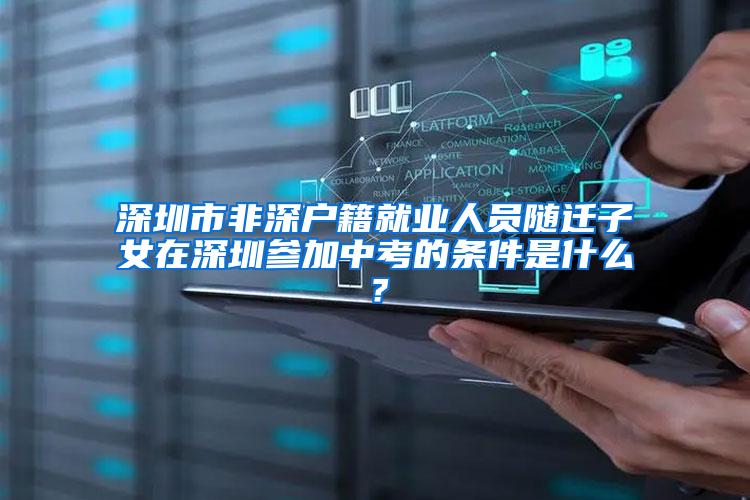 深圳市非深户籍就业人员随迁子女在深圳参加中考的条件是什么？