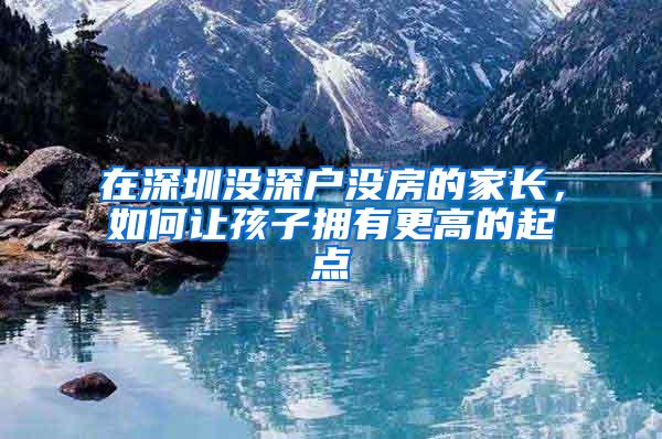 在深圳没深户没房的家长，如何让孩子拥有更高的起点