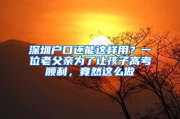 深圳户口还能这样用？一位老父亲为了让孩子高考顺利，竟然这么做