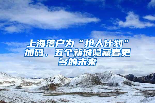 上海落户为“抢人计划”加码，五个新城隐藏着更多的未来