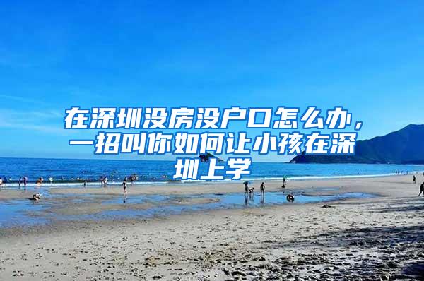 在深圳没房没户口怎么办，一招叫你如何让小孩在深圳上学