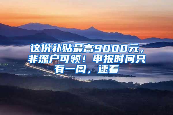 这份补贴最高9000元，非深户可领！申报时间只有一周，速看