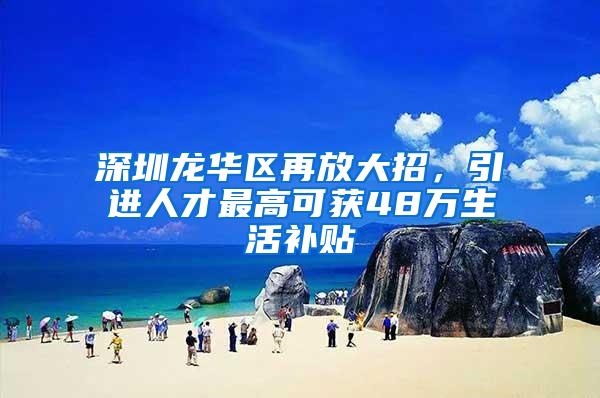 深圳龙华区再放大招，引进人才最高可获48万生活补贴
