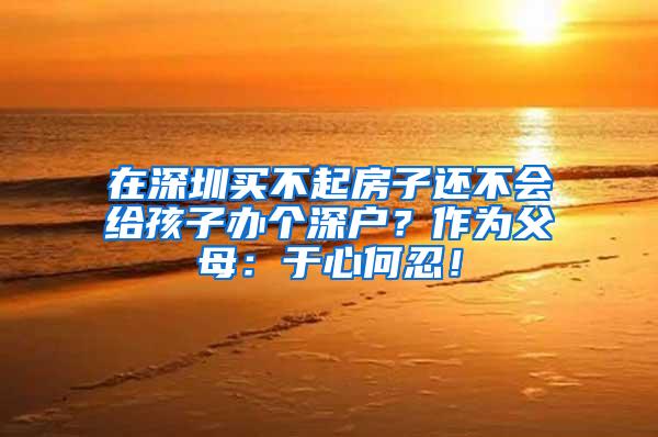 在深圳买不起房子还不会给孩子办个深户？作为父母：于心何忍！