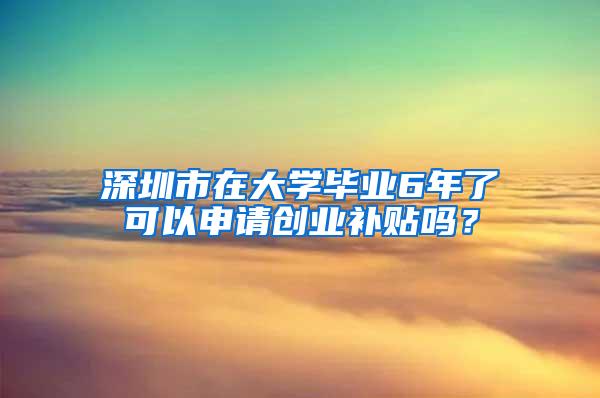 深圳市在大学毕业6年了可以申请创业补贴吗？
